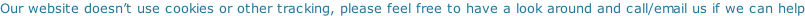 Our website doesn’t use cookies or other tracking, please feel free to have a look around and call/email us if we can help